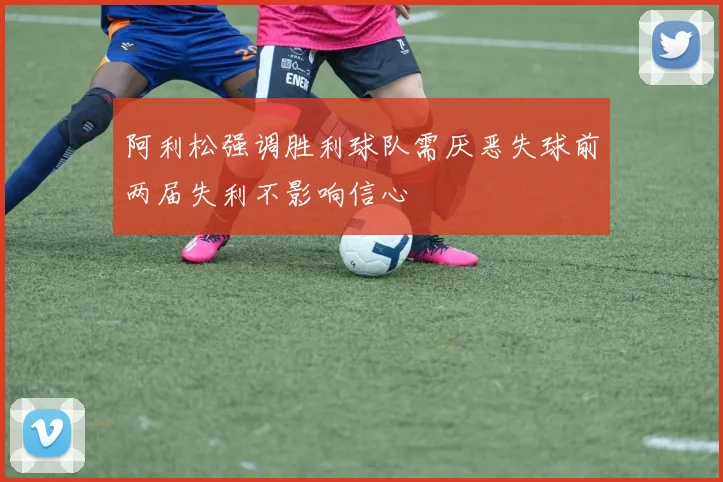 阿利松强调胜利球队需厌恶失球前两届失利不影响信心