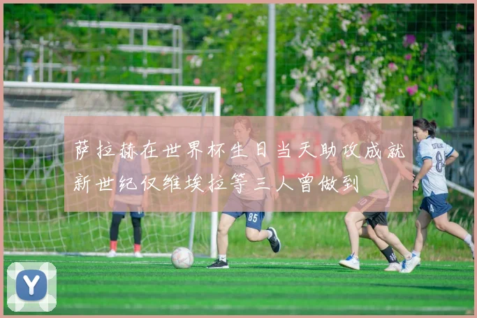 萨拉赫在世界杯生日当天助攻成就新世纪仅维埃拉等三人曾做到