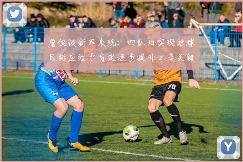 詹俊谈新军表现：四队均实现进球目标应给予肯定逐步提升才是关键