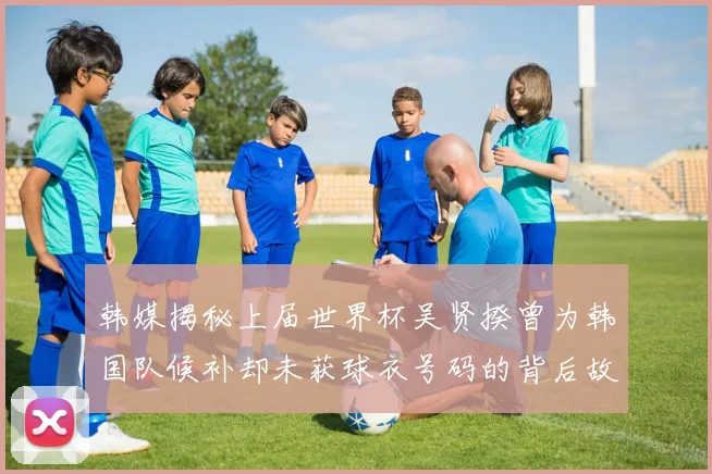 韩媒揭秘上届世界杯吴贤揆曾为韩国队候补却未获球衣号码的背后故事