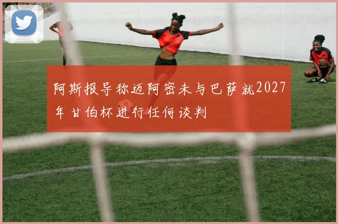 阿斯报导称迈阿密未与巴萨就2027年甘伯杯进行任何谈判