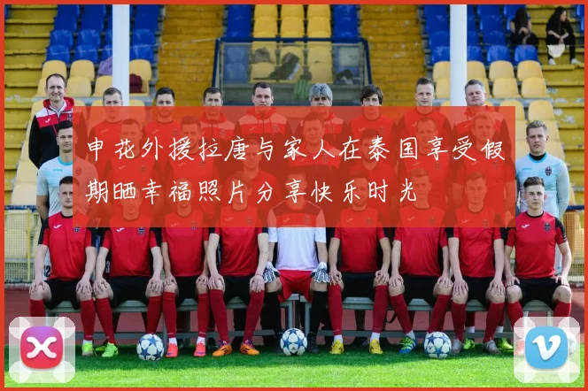 申花外援拉唐与家人在泰国享受假期晒幸福照片分享快乐时光