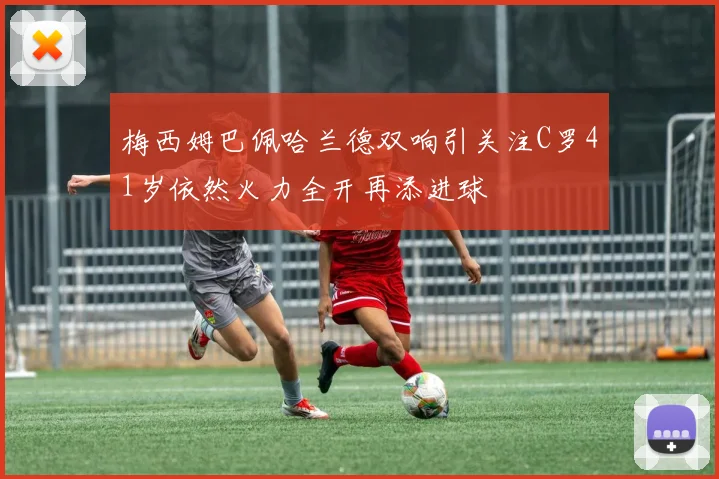 梅西姆巴佩哈兰德双响引关注C罗41岁依然火力全开再添进球