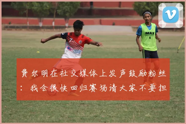 费尔明在社交媒体上发声鼓励粉丝：我会很快回归赛场请大家不要担心