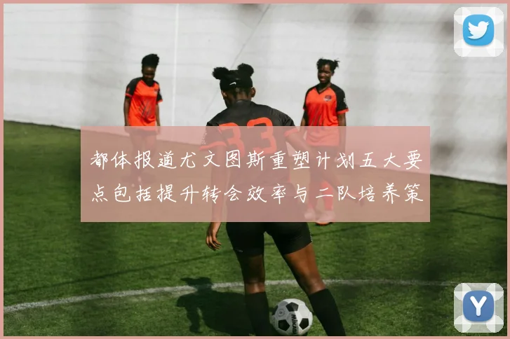 都体报道尤文图斯重塑计划五大要点包括提升转会效率与二队培养策略