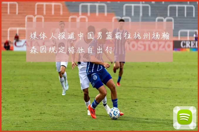 媒体人报道中国男篮前往杭州杨瀚森因规定将独自出行